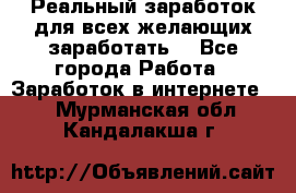 Реальный заработок для всех желающих заработать. - Все города Работа » Заработок в интернете   . Мурманская обл.,Кандалакша г.